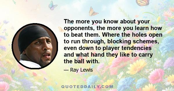 The more you know about your opponents, the more you learn how to beat them. Where the holes open to run through, blocking schemes, even down to player tendencies and what hand they like to carry the ball with.