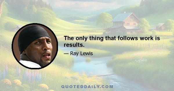 The only thing that follows work is results.