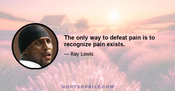 The only way to defeat pain is to recognize pain exists.