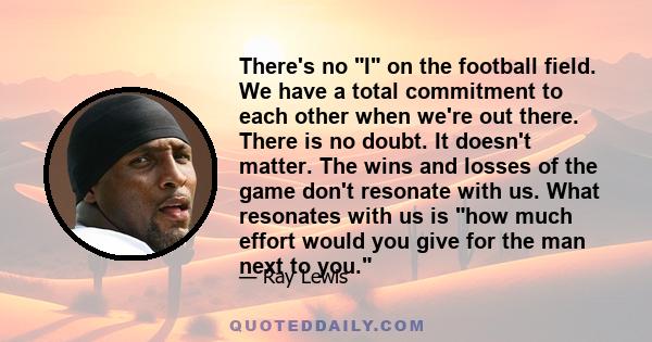 There's no I on the football field. We have a total commitment to each other when we're out there. There is no doubt. It doesn't matter. The wins and losses of the game don't resonate with us. What resonates with us is