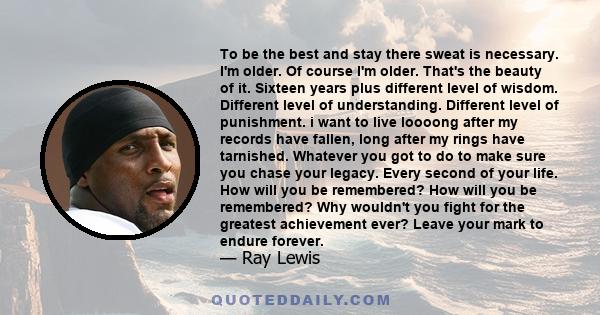 To be the best and stay there sweat is necessary. I'm older. Of course I'm older. That's the beauty of it. Sixteen years plus different level of wisdom. Different level of understanding. Different level of punishment. i 