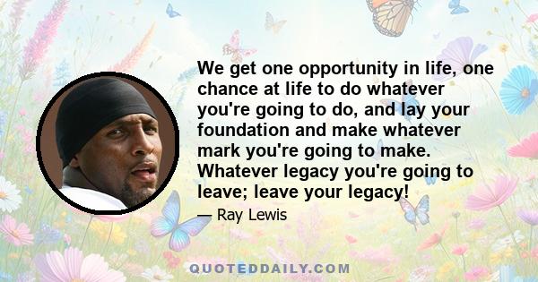 We get one opportunity in life, one chance at life to do whatever you're going to do, and lay your foundation and make whatever mark you're going to make. Whatever legacy you're going to leave; leave your legacy!