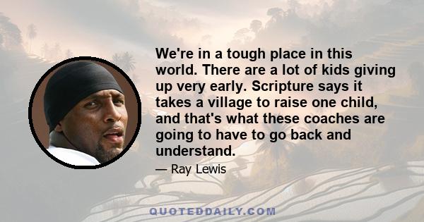 We're in a tough place in this world. There are a lot of kids giving up very early. Scripture says it takes a village to raise one child, and that's what these coaches are going to have to go back and understand.