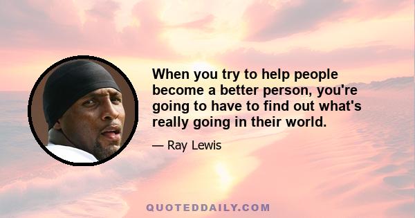 When you try to help people become a better person, you're going to have to find out what's really going in their world.