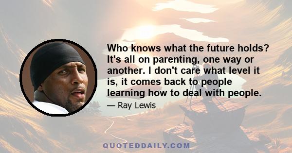 Who knows what the future holds? It's all on parenting, one way or another. I don't care what level it is, it comes back to people learning how to deal with people.