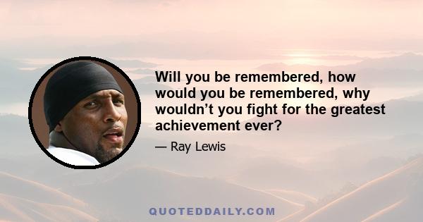 Will you be remembered, how would you be remembered, why wouldn’t you fight for the greatest achievement ever?