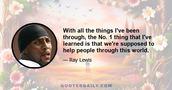 With all the things I've been through, the No. 1 thing that I've learned is that we're supposed to help people through this world.