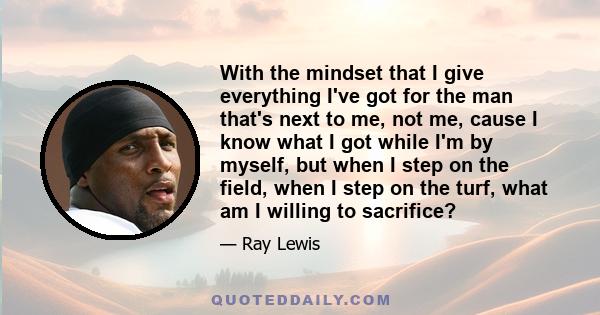 With the mindset that I give everything I've got for the man that's next to me, not me, cause I know what I got while I'm by myself, but when I step on the field, when I step on the turf, what am I willing to sacrifice?