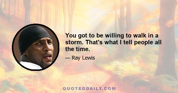 You got to be willing to walk in a storm. That's what I tell people all the time.