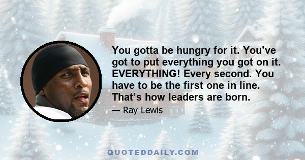 You gotta be hungry for it. You’ve got to put everything you got on it. EVERYTHING! Every second. You have to be the first one in line. That’s how leaders are born.