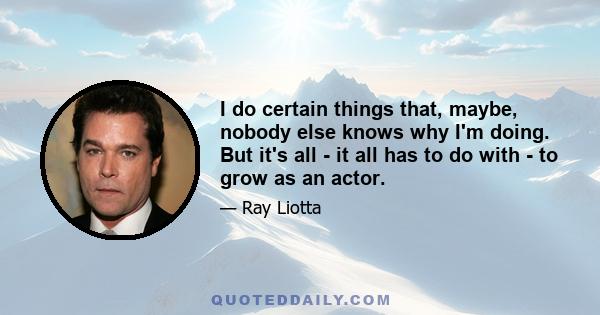 I do certain things that, maybe, nobody else knows why I'm doing. But it's all - it all has to do with - to grow as an actor.