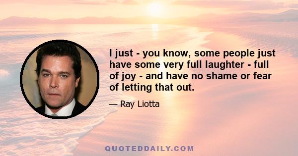 I just - you know, some people just have some very full laughter - full of joy - and have no shame or fear of letting that out.