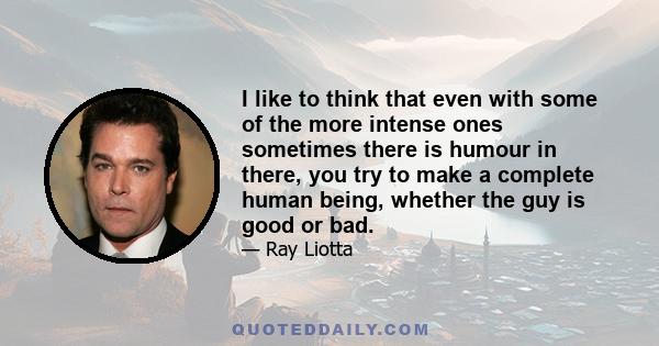 I like to think that even with some of the more intense ones sometimes there is humour in there, you try to make a complete human being, whether the guy is good or bad.