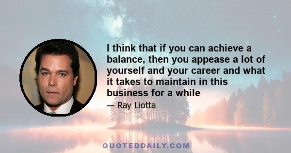 I think that if you can achieve a balance, then you appease a lot of yourself and your career and what it takes to maintain in this business for a while