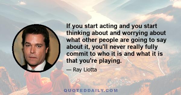 If you start acting and you start thinking about and worrying about what other people are going to say about it, you'll never really fully commit to who it is and what it is that you're playing.