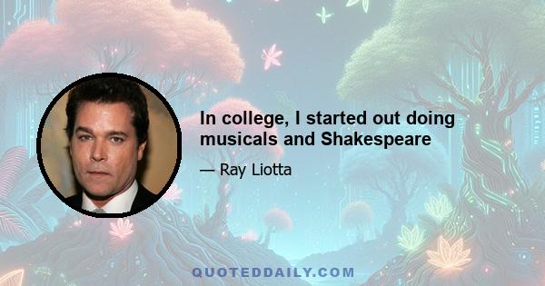 In college, I started out doing musicals and Shakespeare