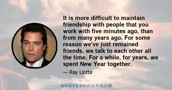 It is more difficult to maintain friendship with people that you work with five minutes ago, than from many years ago. For some reason we've just remained friends, we talk to each other all the time. For a while, for