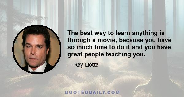 The best way to learn anything is through a movie, because you have so much time to do it and you have great people teaching you.