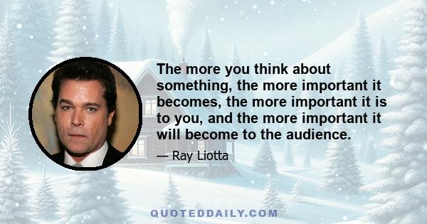 The more you think about something, the more important it becomes, the more important it is to you, and the more important it will become to the audience.