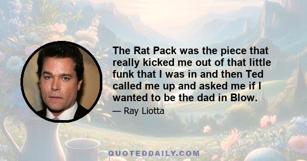 The Rat Pack was the piece that really kicked me out of that little funk that I was in and then Ted called me up and asked me if I wanted to be the dad in Blow.