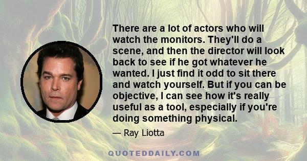 There are a lot of actors who will watch the monitors. They'll do a scene, and then the director will look back to see if he got whatever he wanted. I just find it odd to sit there and watch yourself. But if you can be