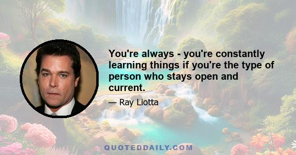 You're always - you're constantly learning things if you're the type of person who stays open and current.