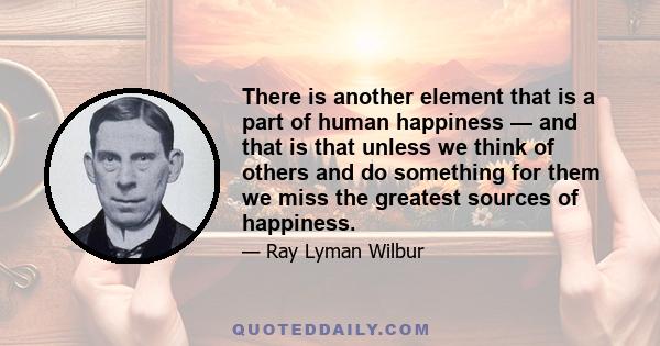 There is another element that is a part of human happiness — and that is that unless we think of others and do something for them we miss the greatest sources of happiness.