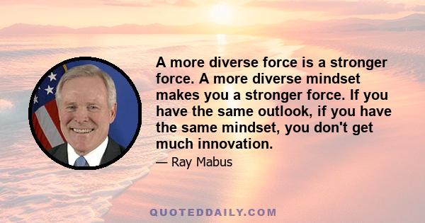 A more diverse force is a stronger force. A more diverse mindset makes you a stronger force. If you have the same outlook, if you have the same mindset, you don't get much innovation.