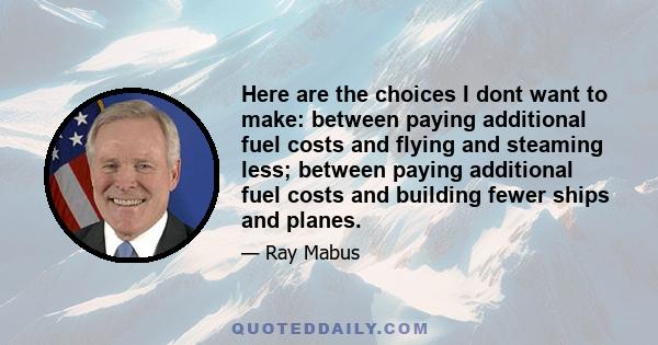 Here are the choices I dont want to make: between paying additional fuel costs and flying and steaming less; between paying additional fuel costs and building fewer ships and planes.