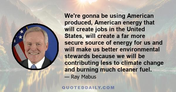 We're gonna be using American produced, American energy that will create jobs in the United States, will create a far more secure source of energy for us and will make us better environmental stewards because we will be 