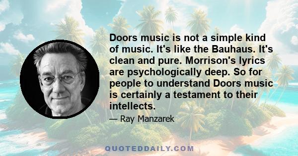 Doors music is not a simple kind of music. It's like the Bauhaus. It's clean and pure. Morrison's lyrics are psychologically deep. So for people to understand Doors music is certainly a testament to their intellects.