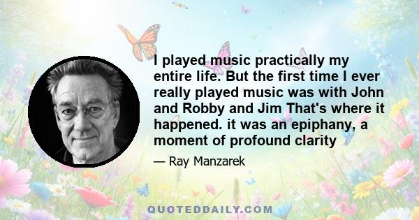 I played music practically my entire life. But the first time I ever really played music was with John and Robby and Jim That's where it happened. it was an epiphany, a moment of profound clarity