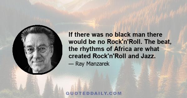 If there was no black man there would be no Rock'n'Roll. The beat, the rhythms of Africa are what created Rock'n'Roll and Jazz.