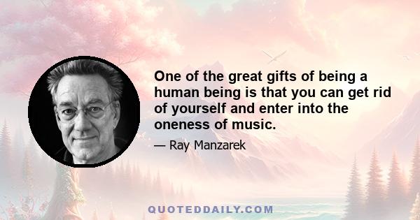 One of the great gifts of being a human being is that you can get rid of yourself and enter into the oneness of music.