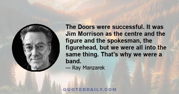 The Doors were successful. It was Jim Morrison as the centre and the figure and the spokesman, the figurehead, but we were all into the same thing. That's why we were a band.