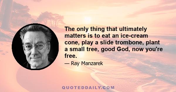 The only thing that ultimately matters is to eat an ice-cream cone, play a slide trombone, plant a small tree, good God, now you're free.