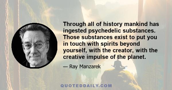 Through all of history mankind has ingested psychedelic substances. Those substances exist to put you in touch with spirits beyond yourself, with the creator, with the creative impulse of the planet.