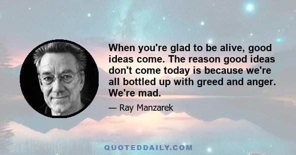 When you're glad to be alive, good ideas come. The reason good ideas don't come today is because we're all bottled up with greed and anger. We're mad.