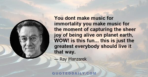 You dont make music for immortality you make music for the moment of capturing the sheer joy of being alive on planet earth, WOW! is this fun... this is just the greatest everybody should live it that way.