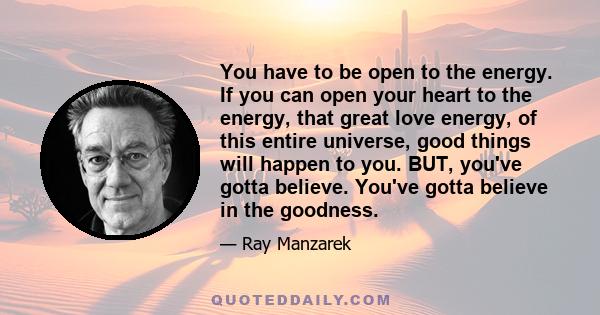 You have to be open to the energy. If you can open your heart to the energy, that great love energy, of this entire universe, good things will happen to you. BUT, you've gotta believe. You've gotta believe in the