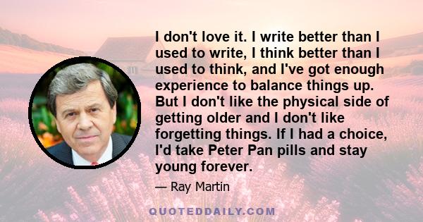 I don't love it. I write better than I used to write, I think better than I used to think, and I've got enough experience to balance things up. But I don't like the physical side of getting older and I don't like