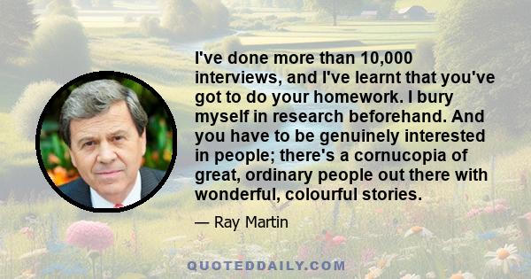 I've done more than 10,000 interviews, and I've learnt that you've got to do your homework. I bury myself in research beforehand. And you have to be genuinely interested in people; there's a cornucopia of great,