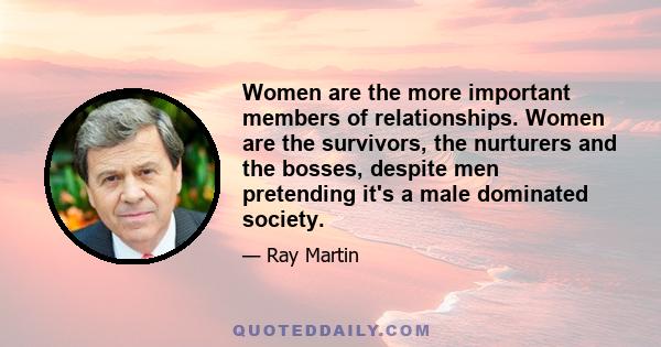 Women are the more important members of relationships. Women are the survivors, the nurturers and the bosses, despite men pretending it's a male dominated society.