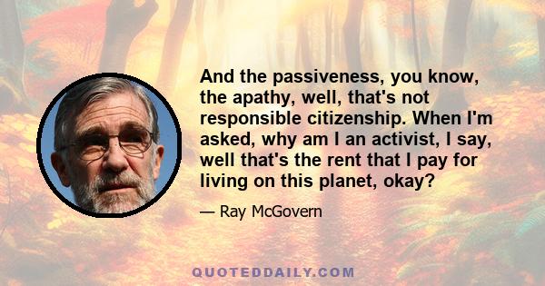 And the passiveness, you know, the apathy, well, that's not responsible citizenship. When I'm asked, why am I an activist, I say, well that's the rent that I pay for living on this planet, okay?