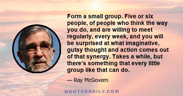 Form a small group. Five or six people, of people who think the way you do, and are willing to meet regularly, every week, and you will be surprised at what imaginative, gutsy thought and action comes out of that