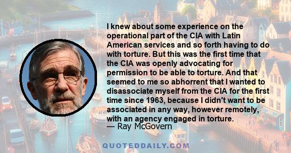 I knew about some experience on the operational part of the CIA with Latin American services and so forth having to do with torture. But this was the first time that the CIA was openly advocating for permission to be