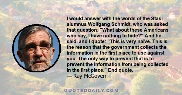 I would answer with the words of the Stasi alumnus Wolfgang Schmidt, who was asked that question: What about these Americans who say, I have nothing to hide? And he said, and I quote: This is very naïve. This is the