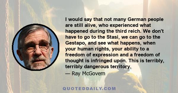 I would say that not many German people are still alive, who experienced what happened during the third reich. We don't have to go to the Stasi, we can go to the Gestapo, and see what happens, when your human rights,