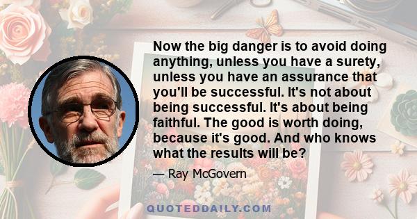 Now the big danger is to avoid doing anything, unless you have a surety, unless you have an assurance that you'll be successful. It's not about being successful. It's about being faithful. The good is worth doing,