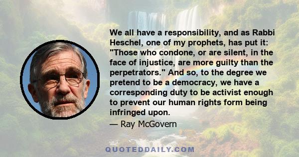 We all have a responsibility, and as Rabbi Heschel, one of my prophets, has put it: Those who condone, or are silent, in the face of injustice, are more guilty than the perpetrators. And so, to the degree we pretend to